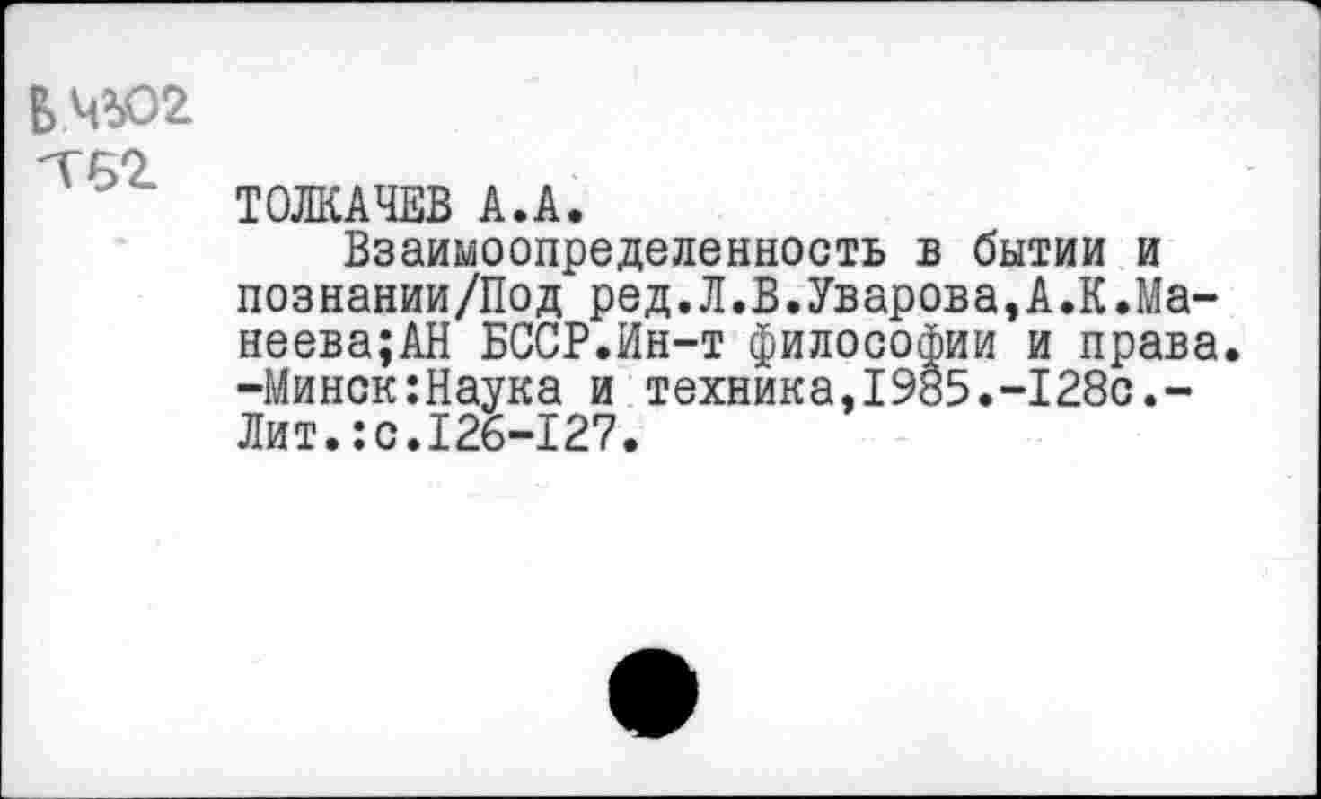 ﻿БЧЮ2 тег
ТОЛКАЧЕВ А.А.
Взаимоопределенность в бытии и познании/Под ред.Л.В.Уварова,А.К.Ма-неева;АН БССР.Ин-т философии и права. -Минск:Наука и техника,1985.-128с.-Лит.:с.126-127.